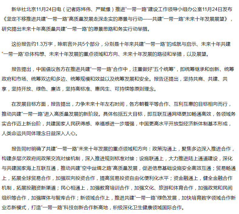 【我国发布共建“一带一路”未来十年发展展望】推进“一带一路”建设工作领导小组办公室11月24日发布《坚定不移推进共建“一带一路”高质量发展走深走实的愿景与行动——共建“一带一路”未来十年发展展望》，研究提出未来十年高质量共建“一带一路”的愿景思路和务实行动举措。在发展目标方面，报告提出，力争未来十年左右时间，各方朝着平等合作、互利互惠的目标相向而行，推动共建“一带一路”进入高质量发展的新阶段。具体包括五大目标，即互联互通网络更加畅通高效，各领域务实合作迈上新台阶，共建国家人民获得感、幸福感进一步增强，中国更高水平开放型经济新体制基本形成，人类命运共同体理念日益深入人心。
