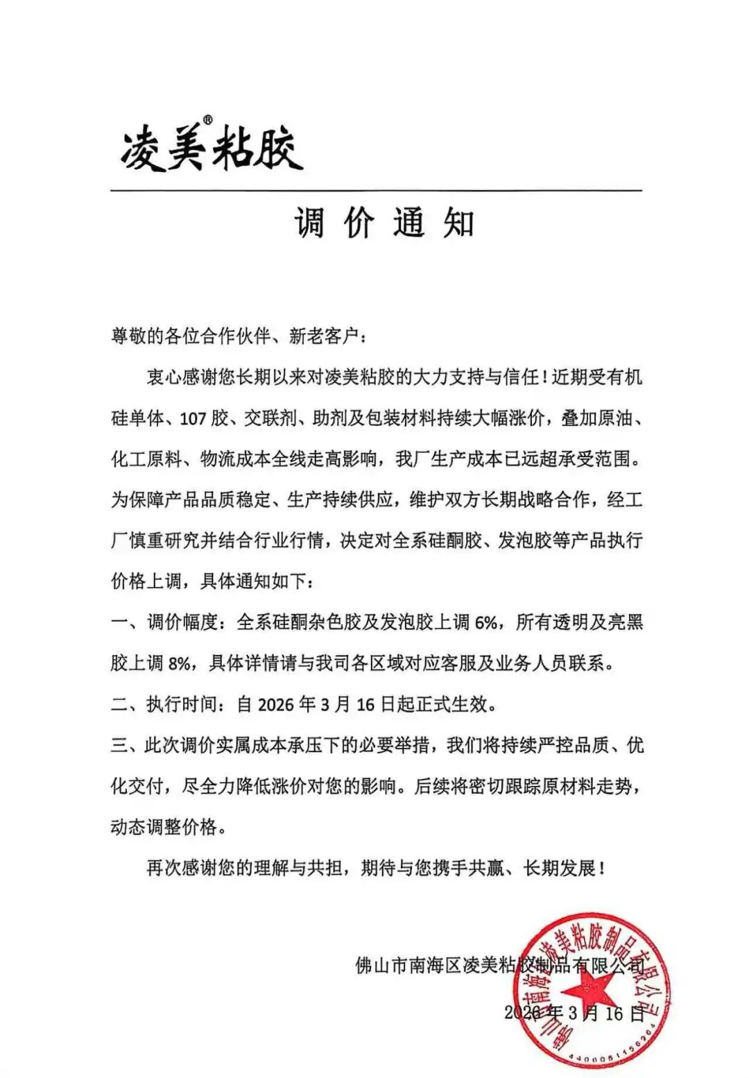 近日佛山市南海区凌美粘胶制品有限公司发布调价通知，由于近期受有机硅单体、107胶、交联剂、助剂及包装材料持续大幅涨价，叠加原油、化工原料、物流成本全线走高影响，生产成本已远超承受范围。经工厂慎重研究并结合行业行情，决定对全系硅酮胶、发泡胶等产品执行价格上调，调价幅度全系硅酮胶杂色胶及发泡胶上调6%，所有透明及亮黑胶上调8%，执行时间自2026年3月16日起正式生效。