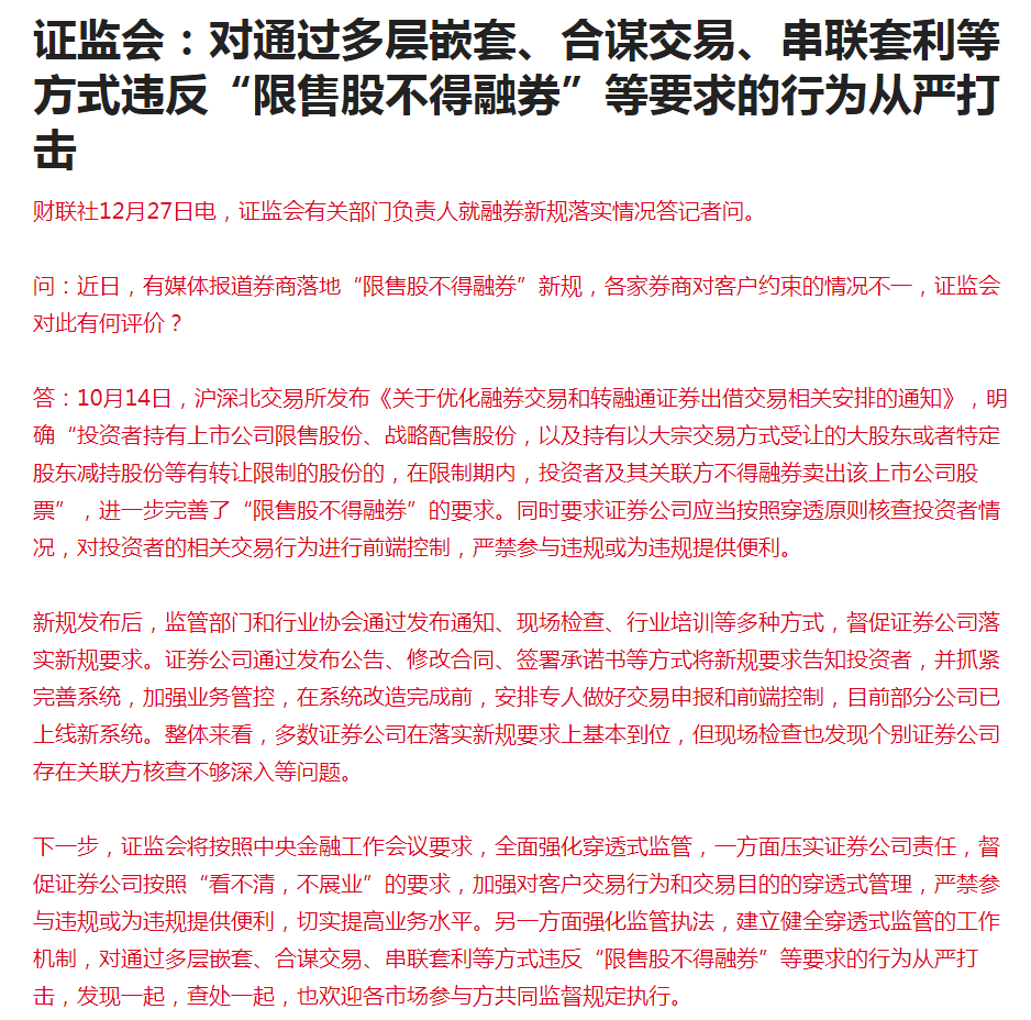 【证监会：对通过多层嵌套、合谋交易、串联套利等方式违反“限售股不得融券”等要求的行为从严打击】下一步，证监会将按照中央金融工作会议要求，全面强化穿透式监管，一方面压实证券公司责任，督促证券公司按照“看不清，不展业”的要求，加强对客户交易行为和交易目的的穿透式管理，严禁参与违规或为违规提供便利，切实提高业务水平。另一方面强化监管执法，建立健全穿透式监管的工作机制，对通过多层嵌套、合谋交易、串联套利等方式违反“限售股不得融券”等要求的行为从严打击，发现一起，查处一起，也欢迎各市场参与方共同监督规定执行。