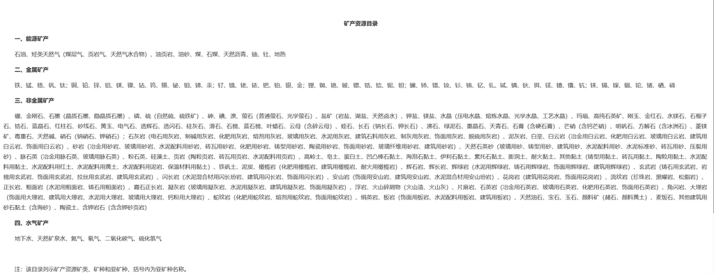 【《矿产资源目录》发布】2026年10月14日讯:日前,根据《中华人民共和国矿产资源法》《中华人民共和国矿产资源法实施条例》,自然资源部会同国家发展改革委形成了《矿产资源目录》,已经国务院批准。
自然资源部强调,通过建立矿产资源目录,为矿产资源“上户口”,将支撑分矿种制定勘查开发指标、优化布局、指导找矿方向和矿业权设置,并在此基础上遴选战略性矿产实施特殊保护制度,以及制定差异化的勘查、开采、储备及进出口政策等。
自然资源部表示,下一步还将推动《目录》与矿产资源规划、矿业权管理、产业政策制定、矿产资源统计、资源税费征缴等管理环节的衔接,让每一类矿产都有清晰“身份”,夯实矿产资源精细化管理根基。