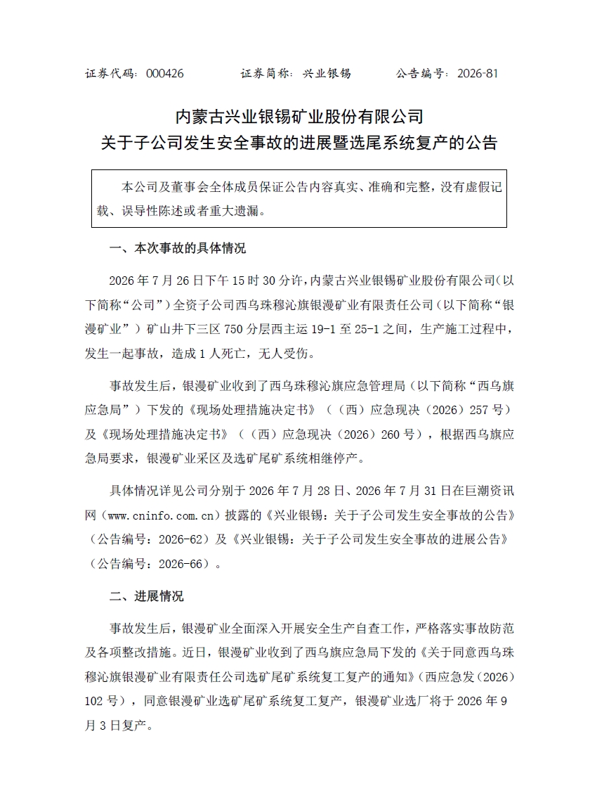 一、本次事故的具体情况
2026年7月26日下午15时30分许,内蒙古兴业银锡矿业股份有限公司(以下简称“公司”)全资子公司西乌珠穆沁旗银漫矿业有限责任公司(以下简称“银漫矿业”)矿山井下三区750分层西主运19-1至25-1之间,生产施工过程中,发生一起事故,造成1人死亡,无人受伤。
事故发生后,银漫矿业收到了西乌珠穆沁旗应急管理局(以下简称“西乌旗应急局”)下发的《现场处理措施决定书》及《现场处理措施决定书》,根据西乌旗应急局要求,银漫矿业采区及选矿尾矿系统相继停产。
二、进展情况
事故发生后,银漫矿业全面深入开展安全生产自查工作,严格落实事故防范及各项整改措施。近日,银漫矿业收到了西乌旗应急局下发的《关于同意西乌珠穆沁旗银漫矿业有限责任公司选矿尾矿系统复工复产的通知》,同意银漫矿业选矿尾矿系统复工复产,银漫矿业选厂将于2026年9月3日复产。目前,银漫矿业采区正在全力推进各项整改工作,争取早日实现采区复工复产。公司将根据后续进展情况,按照相关规定及时履行信息披露义务,敬请广大投资者注意投资风险。