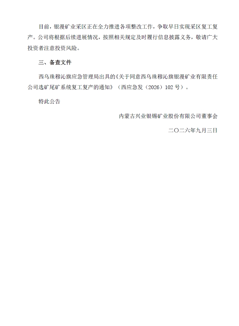 一、本次事故的具体情况
2026年7月26日下午15时30分许,内蒙古兴业银锡矿业股份有限公司(以下简称“公司”)全资子公司西乌珠穆沁旗银漫矿业有限责任公司(以下简称“银漫矿业”)矿山井下三区750分层西主运19-1至25-1之间,生产施工过程中,发生一起事故,造成1人死亡,无人受伤。
事故发生后,银漫矿业收到了西乌珠穆沁旗应急管理局(以下简称“西乌旗应急局”)下发的《现场处理措施决定书》及《现场处理措施决定书》,根据西乌旗应急局要求,银漫矿业采区及选矿尾矿系统相继停产。
二、进展情况
事故发生后,银漫矿业全面深入开展安全生产自查工作,严格落实事故防范及各项整改措施。近日,银漫矿业收到了西乌旗应急局下发的《关于同意西乌珠穆沁旗银漫矿业有限责任公司选矿尾矿系统复工复产的通知》,同意银漫矿业选矿尾矿系统复工复产,银漫矿业选厂将于2026年9月3日复产。目前,银漫矿业采区正在全力推进各项整改工作,争取早日实现采区复工复产。公司将根据后续进展情况,按照相关规定及时履行信息披露义务,敬请广大投资者注意投资风险。